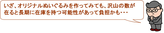 いざ、オリジナルぬいぐるみを作ってみても、沢山の数が在ると長期に在庫を持つ可能性があって負担かも・・・