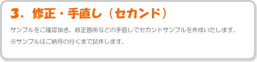 サンプルをご確認頂き、修正箇所などの手直しでセカンドサンプルを作成いたします。