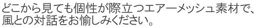 どこから見ても個性が際立つエアーメッシュ素材で、風との対話をお愉しみください。
