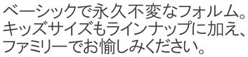 ベーシックで永久不変なモデル。キッズサイズもラインナップに加え、ファミリーでお愉しみください。