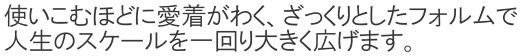 使い込むほどに愛着がわく、ざっくりとしたフォルムで、人生のスケールを一回り大きく広げます。