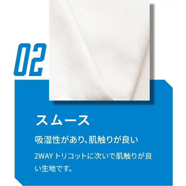 02 スムース 吸湿性があり、肌触りが良い 2WAYトリコットに次いで肌触りが良い生地です。