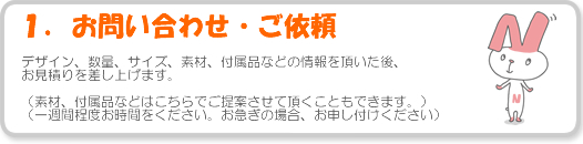 1.お問合せ・ご依頼 - デザイン、数量、サイズ、素材、付属品などの情報を頂いた後、お見積りを差し上げます。(素材、付属品などはこちらでご提案させて頂くこともできます。)(一週間程度お時間をください。お急ぎの場合、お申し付けください)