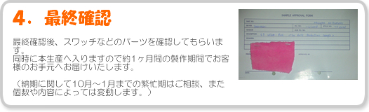 4.最終確認-最終確認後、スワッチなどのパーツを確認してもらいます。同時に本生産へ入りますので約1ヶ月間の製作期間でお客様のお手元へお届けいたします。(納期に関して10月~1月までの繁忙期はご相談、また個数や内容によっては変動します。)