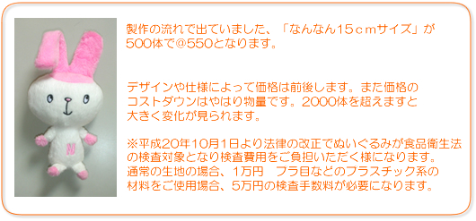 製作の流れで出ていました、「なんなん15ｃｍサイズ」が500体で＠550となります。デザインや仕様によって価格は前後します。また価格のコストダウンはやはり物量です。2000体を超えますと大きく変化が見られます。※平成20年10月1日より法律の改正でぬいぐるみが食品衛生法の検査対象となり検査費用をご負担いただく様になります。通常の生地の場合、1万円　プラ目などのプラスチック系の材料をご使用場合、5万円の検査手数料が必要になります。